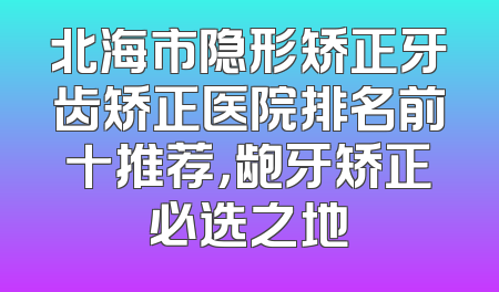 北海市隐形矫正牙齿矫正医院排名前十推荐，龅牙矫正必选之地
