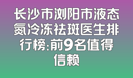 长沙市浏阳市液态氮冷冻祛斑医生排行榜：前9名值得信赖