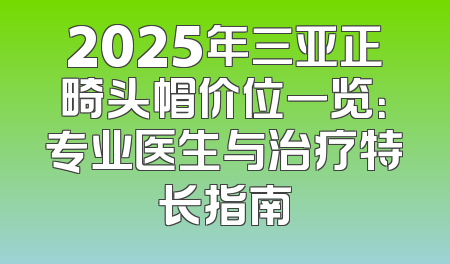 2025年三亚正畸头帽价位一览：专业医生与治疗特长指南