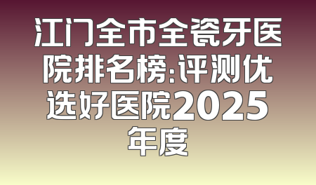 江门全市全瓷牙医院排名榜：评测优选好医院2025年度