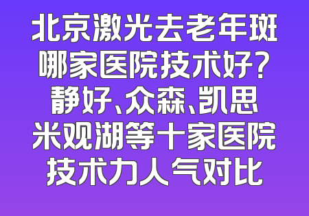 北京激光去老年斑哪家医院技术好？静好、众森、凯思米观湖等十家医院技术力人气对比