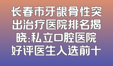 长春市牙龈骨性突出治疗医院排名揭晓：私立口腔医院好评医生入选前十