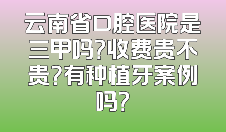 云南省口腔医院是三甲吗？收费贵不贵？有种植牙案例吗？