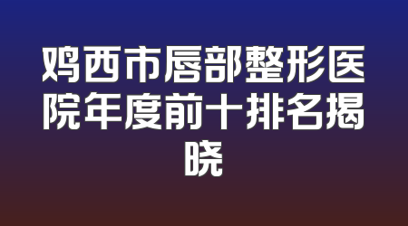 鸡西市唇部整形医院年度前十排名揭晓