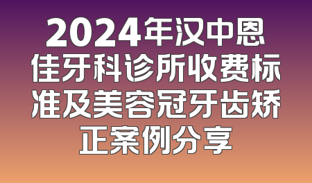 2024年汉中恩佳牙科诊所收费标准及美容冠牙齿矫正案例分享