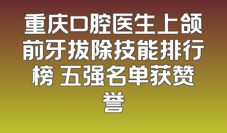 重庆口腔医生上颌前牙拔除技能排行榜 五强名单获赞誉
