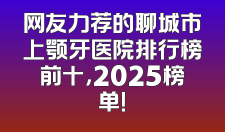 网友力荐的聊城市上颚牙医院排行榜前十，2025榜单！
