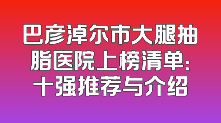 巴彦淖尔市大腿抽脂医院上榜清单：十强推荐与介绍