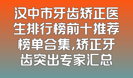 汉中市牙齿矫正医生排行榜前十推荐榜单合集，矫正牙齿突出专家汇总
