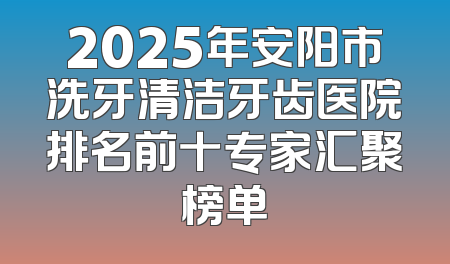 2025年安阳市洗牙清洁牙齿医院排名前十专家汇聚榜单