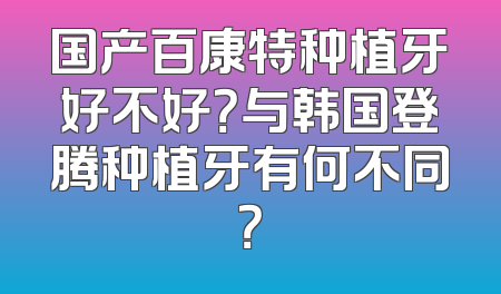 国产百康特种植牙好不好？与韩国登腾种植牙有何不同？