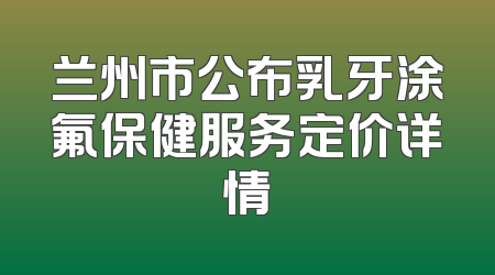 兰州市公布乳牙涂氟保健服务定价详情