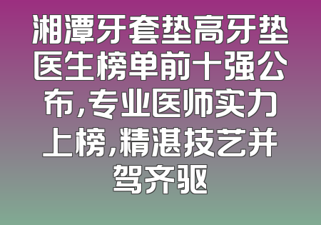 湘潭牙套垫高牙垫医生榜单前十强公布，专业医师实力上榜，精湛技艺并驾齐驱