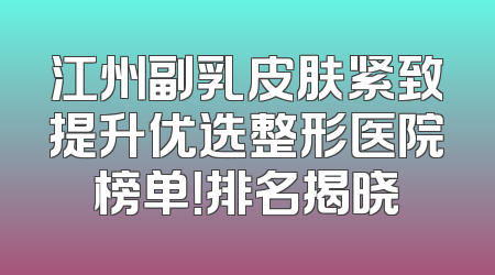 江州副乳皮肤紧致提升优选整形医院榜单！排名揭晓