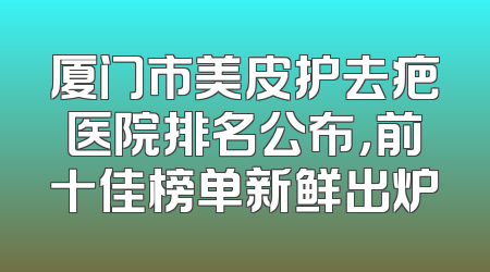 厦门市美皮护去疤医院排名公布，前十佳榜单新鲜出炉