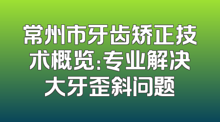 常州市牙齿矫正技术概览：专业解决大牙歪斜问题
