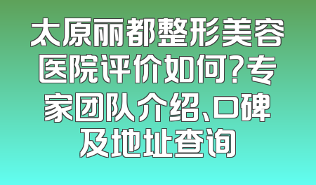 太原丽都整形美容医院评价如何？专家团队介绍、口碑及地址查询