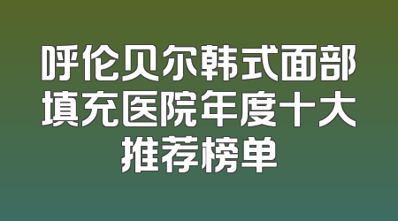 呼伦贝尔韩式面部填充医院年度十大推荐榜单