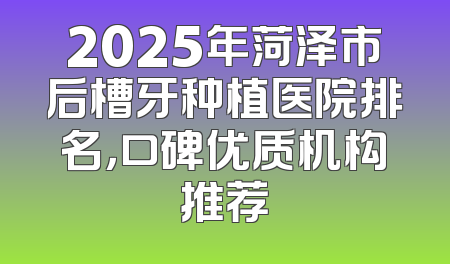 2025年菏泽市后槽牙种植医院排名，口碑优质机构推荐