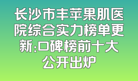 长沙市丰苹果肌医院综合实力榜单更新：口碑榜前十大公开出炉
