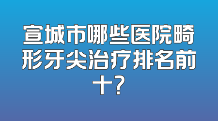 宣城市哪些医院畸形牙尖治疗排名前十？