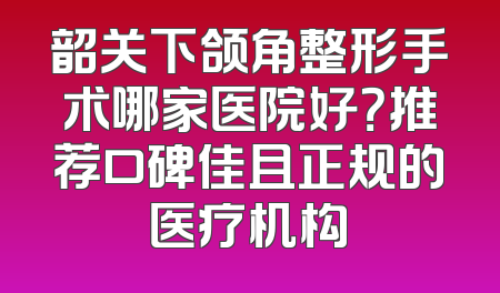 韶关下颌角整形手术哪家医院好？推荐口碑佳且正规的医疗机构