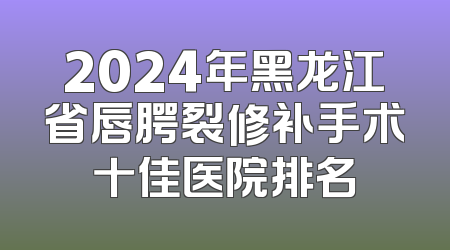 2024年黑龙江省唇腭裂修补手术十佳医院排名