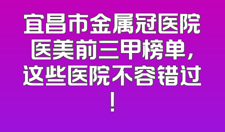 宜昌市金属冠医院医美前三甲榜单，这些医院不容错过！