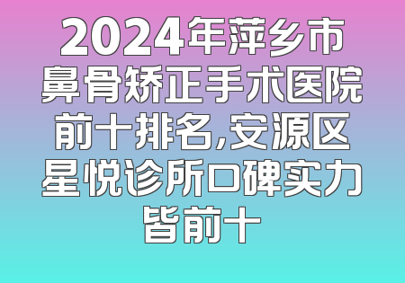 2024年萍乡市鼻骨矫正手术医院前十排名，安源区星悦诊所口碑实力皆前十