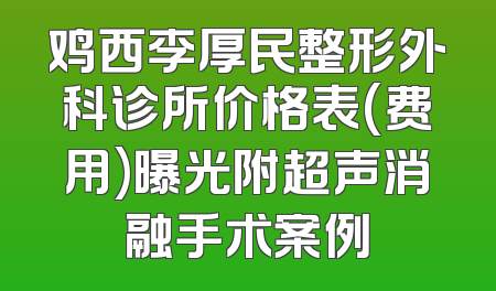 鸡西李厚民整形外科诊所价格表(费用)曝光附超声消融手术案例