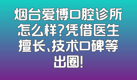 烟台爱博口腔诊所怎么样？凭借医生擅长、技术口碑等出圈！