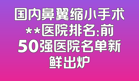 国内鼻翼缩小手术**医院排名：前50强医院名单新鲜出炉
