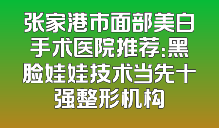 张家港市面部美白手术医院推荐：黑脸娃娃技术当先十强整形机构