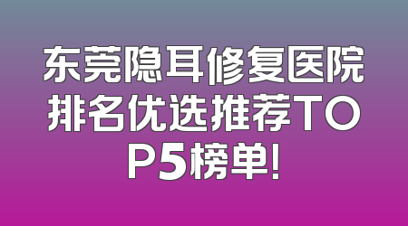 东莞隐耳修复医院排名优选推荐TOP5榜单！