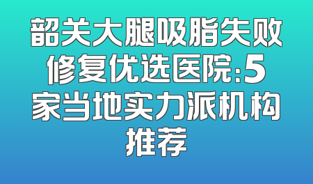 韶关大腿吸脂失败修复优选医院：5家当地实力派机构推荐