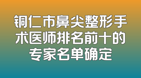 铜仁市鼻尖整形手术医师排名前十的专家名单确定