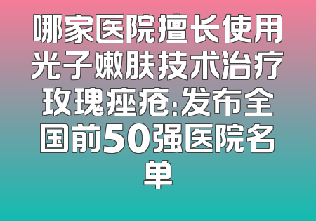 哪家医院擅长使用光子嫩肤技术治疗玫瑰痤疮：发布全国前50强医院名单