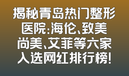 揭秘青岛热门整形医院：海伦、致美尚美、艾菲等六家入选网红排行榜！