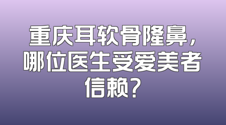 重庆耳软骨隆鼻，哪位医生受爱美者信赖？