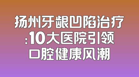 扬州牙龈凹陷治疗：10大医院引领口腔健康风潮