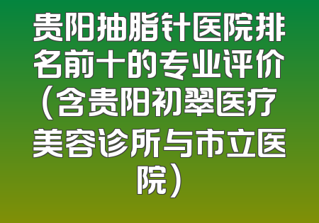 贵阳抽脂针医院排名前十的专业评价（含贵阳初翠医疗美容诊所与市立医院）