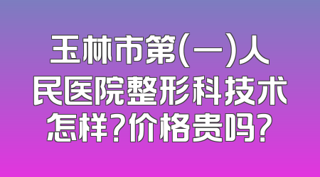 玉林市第（一）人民医院整形科技术怎样？价格贵吗？