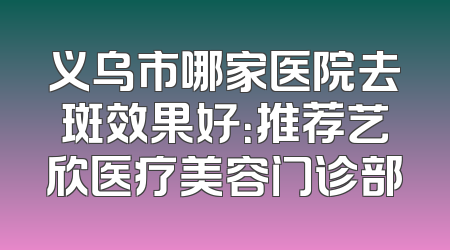 义乌市哪家医院去斑效果好：推荐艺欣医疗美容门诊部