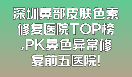 深圳鼻部皮肤色素修复医院TOP榜，PK鼻色异常修复前五医院！