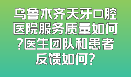 乌鲁木齐天牙口腔医院服务质量如何？医生团队和患者反馈如何？