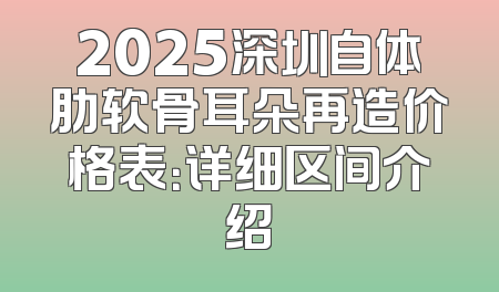 2025深圳自体肋软骨耳朵再造价格表：详细区间介绍