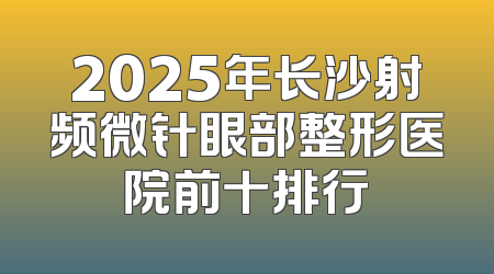2025年长沙射频微针眼部整形医院前十排行