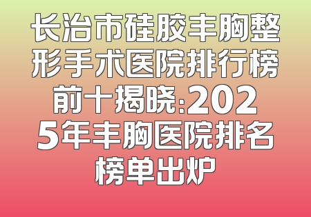 长治市硅胶丰胸整形手术医院排行榜前十揭晓：2025年丰胸医院排名榜单出炉