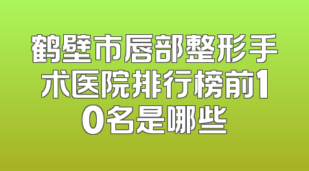 鹤壁市唇部整形手术医院排行榜前10名是哪些
