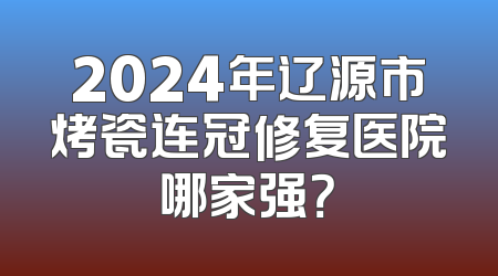 2024年辽源市烤瓷连冠修复医院哪家强？